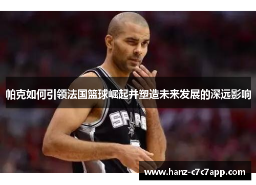 帕克如何引领法国篮球崛起并塑造未来发展的深远影响